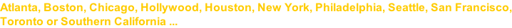 Atlanta, Boston, Chicago, Hollywood, Houston, New York, Philadelphia, Seattle, San Francisco, Toronto or Southern California ...